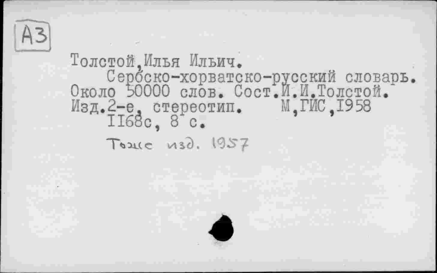 ﻿Аз
Толстой,Илья Ильич.
Сероско-хорватско-русский словарь. Около 50000 слов. Сост.И.И.Толстой. Изд.2-е. стереотип. М,ГИС,1958 1168с, 8 с.